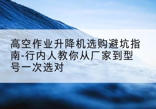 永昌升降平台厂家-高空作业升降机选购避坑指南-行内人教你从厂家到型号一次选对