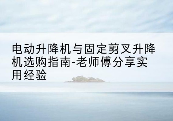 永昌电动升降机怎么选-电动升降机与固定剪叉升降机选购指南-老师傅分享实用经验